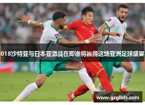 018沙特亚与日本亚激战在即谁将赢得这场亚洲足球盛宴