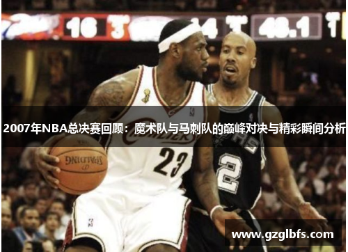 2007年NBA总决赛回顾：魔术队与马刺队的巅峰对决与精彩瞬间分析
