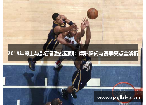 2019年勇士与步行者激战回顾：精彩瞬间与赛季亮点全解析