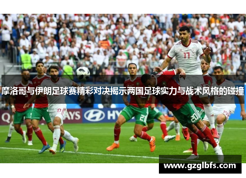 摩洛哥与伊朗足球赛精彩对决揭示两国足球实力与战术风格的碰撞